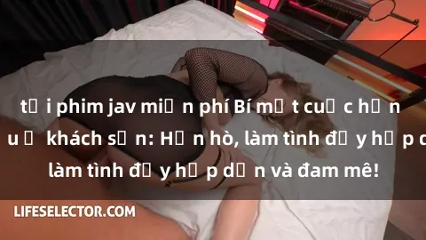 tải phim jav miễn phí Bí mật cuộc hẹn gái Việt lần đầu ở khách sạn: Hẹn hò, làm tình đầy hấp dẫn và đam mê!