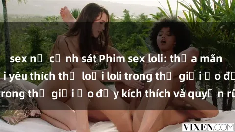 sex nữ cảnh sát Phim sex loli: thỏa mãn đam mê của người yêu thích thể loại loli trong thế giới ảo đầy kích thích và quyến rũ.