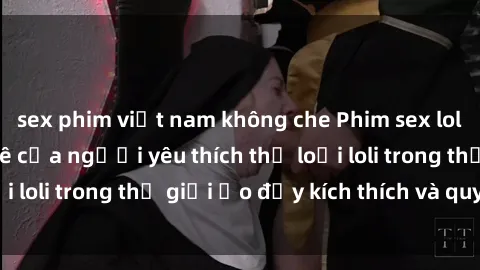 sex phim việt nam không che Phim sex loli: thỏa mãn đam mê của người yêu thích thể loại loli trong thế giới ảo đầy kích thích và quyến rũ.