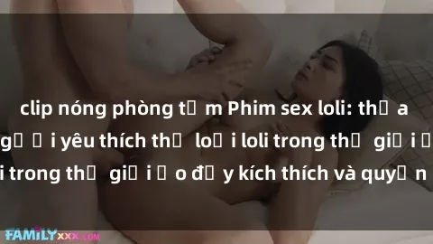 clip nóng phòng tắm Phim sex loli: thỏa mãn đam mê của người yêu thích thể loại loli trong thế giới ảo đầy kích thích và quyến rũ.