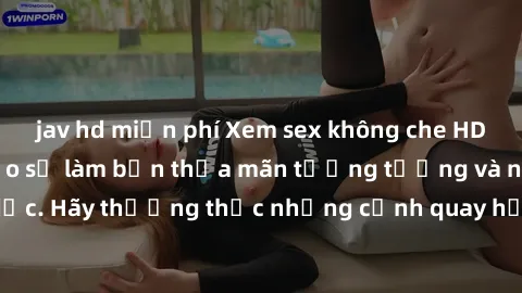 jav hd miễn phí Xem sex không che HD miễn phí đảm bảo sẽ làm bạn thỏa mãn tưởng tượng và nhu cầu tình dục. Hãy thưởng thức những cảnh quay hấp dẫn và mãnh liệt ngay bây giờ!