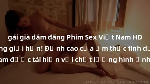 gái già dâm đãng Phim Sex Việt Nam HD - Xem ngay và không giới hạn! Đỉnh cao của ẩm thực tình dục Việt Nam được tái hiện với chất lượng hình ảnh sắc nét. Hãy thưởng thức ngay!