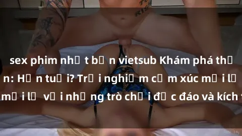 sex phim nhật bản vietsub Khám phá thế giới sex trực tuyến: Hơn tuổi? Trải nghiệm cảm xúc mới lạ với những trò chơi độc đáo và kích thích người lớn