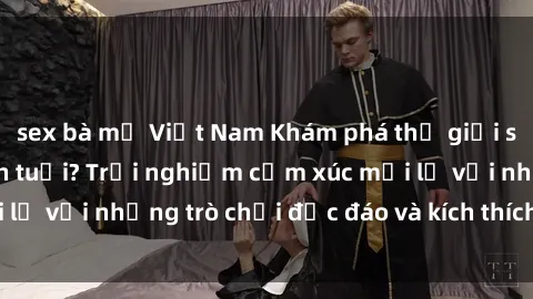 sex bà mẹ Việt Nam Khám phá thế giới sex trực tuyến: Hơn tuổi? Trải nghiệm cảm xúc mới lạ với những trò chơi độc đáo và kích thích người lớn