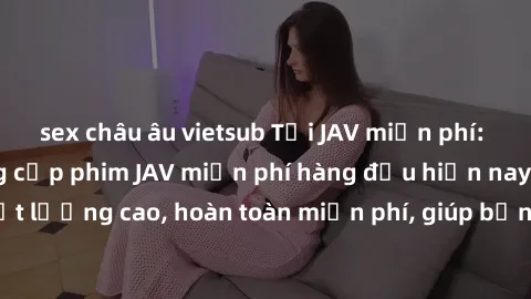 sex châu âu vietsub Tải JAV miễn phí: Các trang web cung cấp phim JAV miễn phí hàng đầu hiện nay. Các tác phẩm chất lượng cao, hoàn toàn miễn phí, giúp bạn thỏa mãn niềm đam mê mà không tốn kém.
