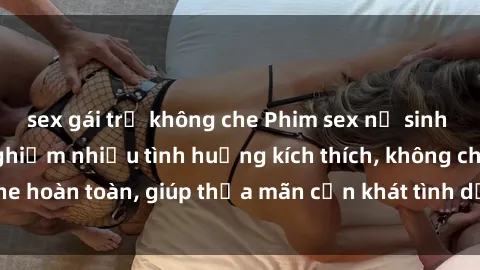 sex gái trẻ không che Phim sex nữ sinh mới nhất: Trải nghiệm nhiều tình huống kích thích, không che hoàn toàn, giúp thỏa mãn cơn khát tình dục của các bạn trẻ