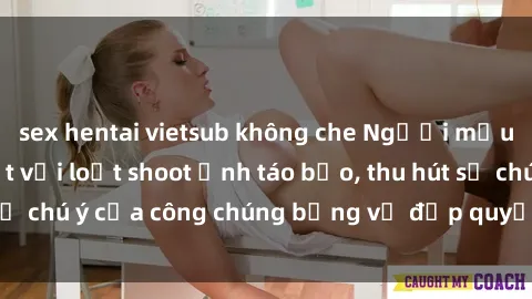 sex hentai vietsub không che Người mẫu Việt Nam gây sốt với loạt shoot ảnh táo bạo, thu hút sự chú ý của công chúng bằng vẻ đẹp quyến rũ và gợi cảm.