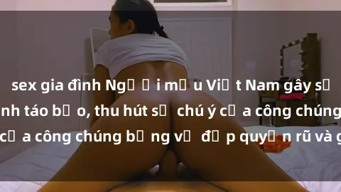 sex gia đình Người mẫu Việt Nam gây sốt với loạt shoot ảnh táo bạo, thu hút sự chú ý của công chúng bằng vẻ đẹp quyến rũ và gợi cảm.
