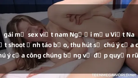 gái mỹ sex việt nam Người mẫu Việt Nam gây sốt với loạt shoot ảnh táo bạo, thu hút sự chú ý của công chúng bằng vẻ đẹp quyến rũ và gợi cảm.