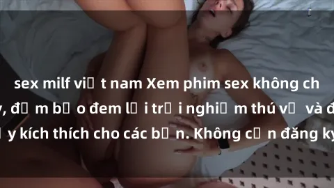 sex milf việt nam Xem phim sex không che miễn phí tại đây, đảm bảo đem lại trải nghiệm thú vị và đầy kích thích cho các bạn. Không cần đăng ký, hoàn toàn miễn phí.