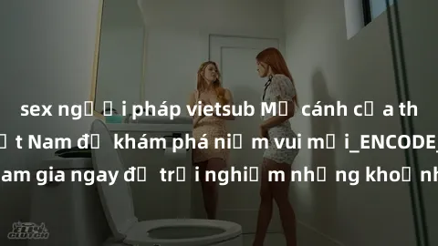 sex người pháp vietsub Mở cánh cửa thế giới sex MILF Việt Nam để khám phá niềm vui mới_ENCODE_. Hãy tham gia ngay để trải nghiệm những khoảnh khắc đầy kích thích và đam mê.