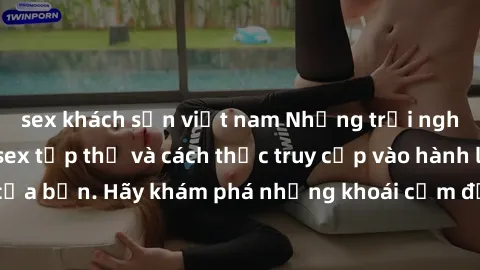 sex khách sạn việt nam Những trải nghiệm mới lạ với sex tập thể và cách thức truy cập vào hành lang đam mê của bạn. Hãy khám phá những khoái cảm đầy kích thích với tập thể hấp dẫn!