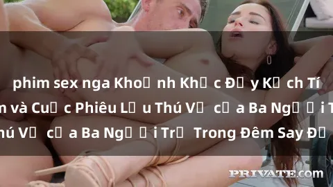 phim sex nga Khoảnh Khắc Đầy Kịch Tính: Sex  Việt Nam và Cuộc Phiêu Lưu Thú Vị của Ba Người Trẻ Trong Đêm Say Đắm