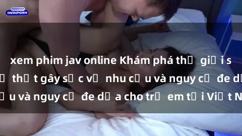 xem phim jav online Khám phá thế giới sex loli Việt Nam: Sự thật gây sốc về nhu cầu và nguy cơ đe dọa cho trẻ em tại Việt Nam
