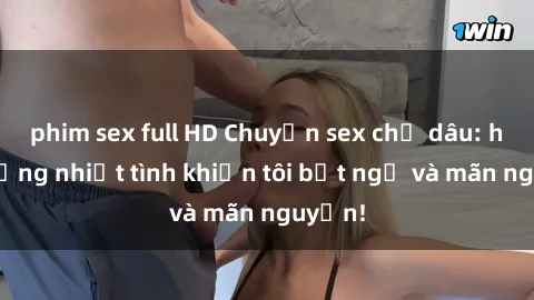phim sex full HD Chuyện sex chị dâu: hành động nhiệt tình khiến tôi bất ngờ và mãn nguyện!