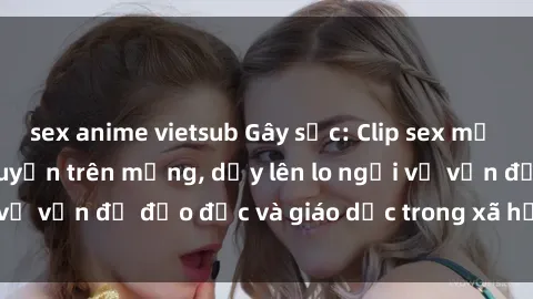 sex anime vietsub Gây sốc: Clip sex mẹ con Việt Nam lan truyền trên mạng, dấy lên lo ngại về vấn đề đạo đức và giáo dục trong xã hội hiện nay.
