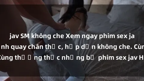 jav SM không che Xem ngay phim sex jav HD với những cảnh quay chân thực, hấp dẫn không che. Cùng thưởng thức những bộ phim sex jav HD hot nhất hiện nay!