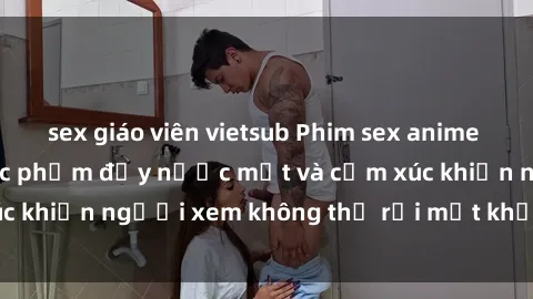 sex giáo viên vietsub Phim sex anime đỉnh cao: Những tác phẩm đầy nước mắt và cảm xúc khiến người xem không thể rời mắt khỏi màn hình