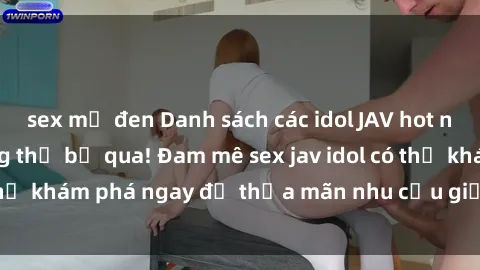 sex mỹ đen Danh sách các idol JAV hot nhất hiện nay không thể bỏ qua! Đam mê sex jav idol có thể khám phá ngay để thỏa mãn nhu cầu giải trí của mình!