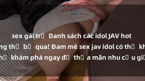 sex gái trẻ Danh sách các idol JAV hot nhất hiện nay không thể bỏ qua! Đam mê sex jav idol có thể khám phá ngay để thỏa mãn nhu cầu giải trí của mình!
