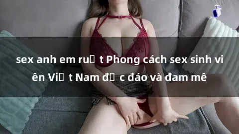 sex anh em ruột Phong cách sex sinh viên Việt Nam độc đáo và đam mê