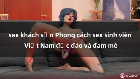 sex khách sạn Phong cách sex sinh viên Việt Nam độc đáo và đam mê